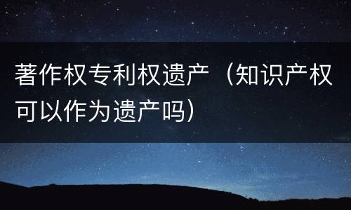 著作权专利权遗产（知识产权可以作为遗产吗）