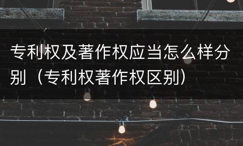 专利权及著作权应当怎么样分别（专利权著作权区别）