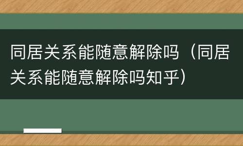 同居关系能随意解除吗（同居关系能随意解除吗知乎）