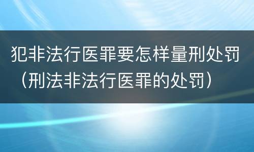 犯非法行医罪要怎样量刑处罚（刑法非法行医罪的处罚）