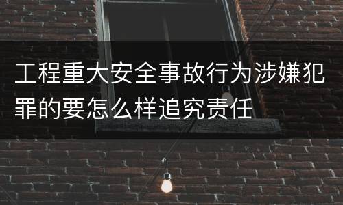 工程重大安全事故行为涉嫌犯罪的要怎么样追究责任