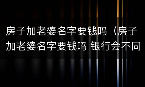 房子加老婆名字要钱吗（房子加老婆名字要钱吗 银行会不同意吗）