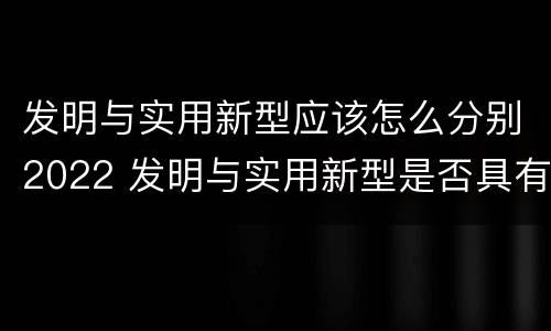 发明与实用新型应该怎么分别2022 发明与实用新型是否具有实用性