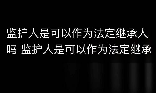 监护人是可以作为法定继承人吗 监护人是可以作为法定继承人吗对吗