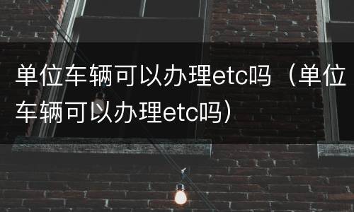 单位车辆可以办理etc吗（单位车辆可以办理etc吗）