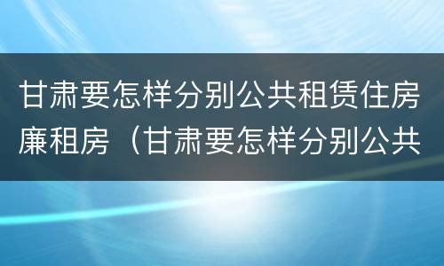 甘肃要怎样分别公共租赁住房廉租房（甘肃要怎样分别公共租赁住房廉租房的真假）