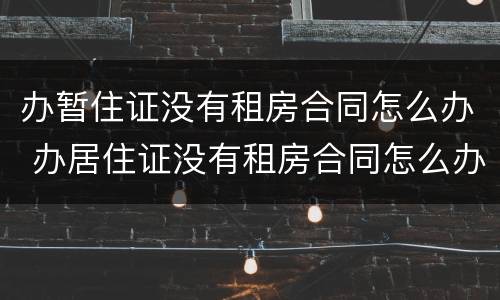 办暂住证没有租房合同怎么办 办居住证没有租房合同怎么办