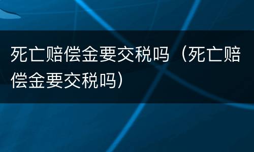 死亡赔偿金要交税吗（死亡赔偿金要交税吗）