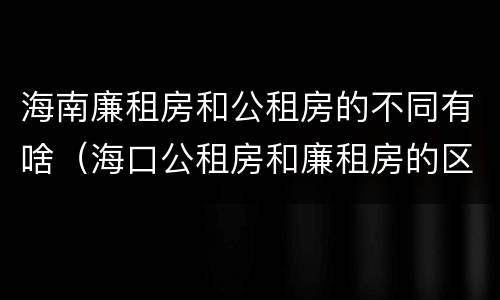 海南廉租房和公租房的不同有啥（海口公租房和廉租房的区别）