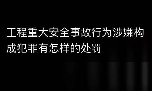 工程重大安全事故行为涉嫌构成犯罪有怎样的处罚