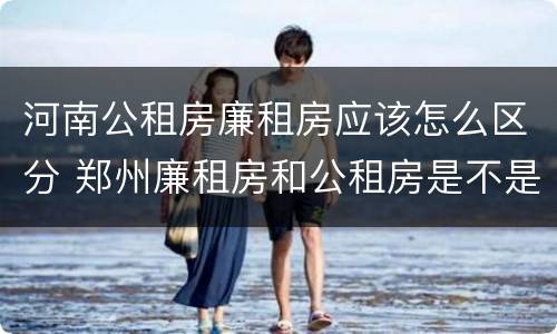 河南公租房廉租房应该怎么区分 郑州廉租房和公租房是不是一样