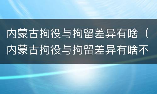 内蒙古拘役与拘留差异有啥（内蒙古拘役与拘留差异有啥不同）