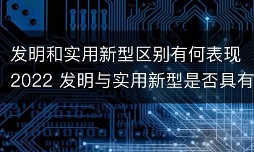 发明和实用新型区别有何表现2022 发明与实用新型是否具有实用性
