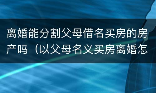 离婚能分割父母借名买房的房产吗（以父母名义买房离婚怎么分割）