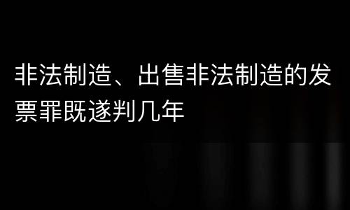 非法制造、出售非法制造的发票罪既遂判几年