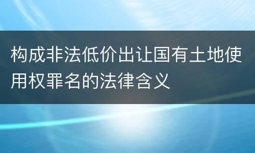 构成非法低价出让国有土地使用权罪名的法律含义