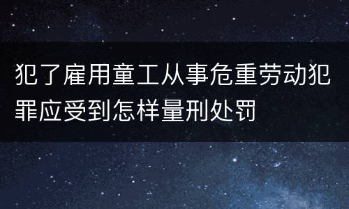 犯了雇用童工从事危重劳动犯罪应受到怎样量刑处罚