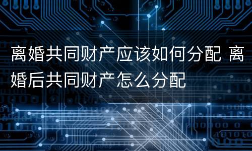 离婚共同财产应该如何分配 离婚后共同财产怎么分配