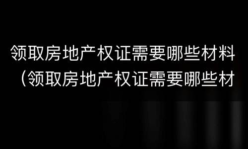领取房地产权证需要哪些材料（领取房地产权证需要哪些材料和证件）