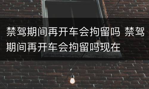 禁驾期间再开车会拘留吗 禁驾期间再开车会拘留吗现在