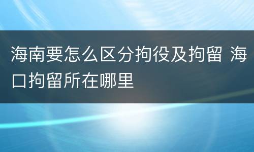 海南要怎么区分拘役及拘留 海口拘留所在哪里