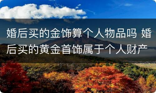 婚后买的金饰算个人物品吗 婚后买的黄金首饰属于个人财产吗