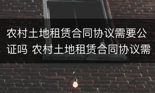农村土地租赁合同协议需要公证吗 农村土地租赁合同协议需要公证吗