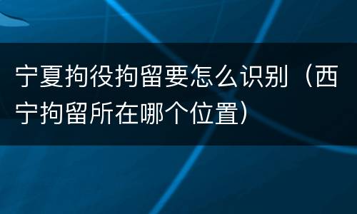 宁夏拘役拘留要怎么识别（西宁拘留所在哪个位置）