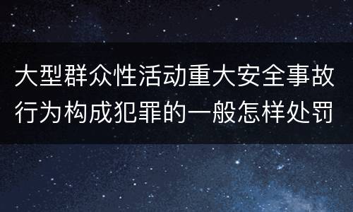 大型群众性活动重大安全事故行为构成犯罪的一般怎样处罚