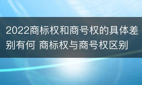 2022商标权和商号权的具体差别有何 商标权与商号权区别