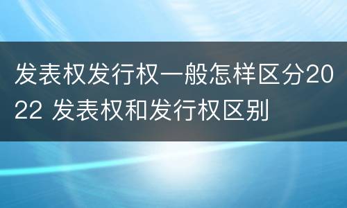 发表权发行权一般怎样区分2022 发表权和发行权区别