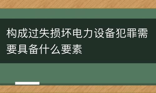 构成过失损坏电力设备犯罪需要具备什么要素