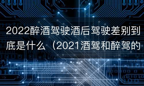 2022醉酒驾驶酒后驾驶差别到底是什么（2021酒驾和醉驾的区别处罚）