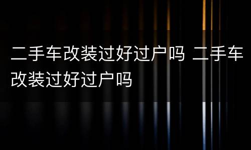二手车改装过好过户吗 二手车改装过好过户吗