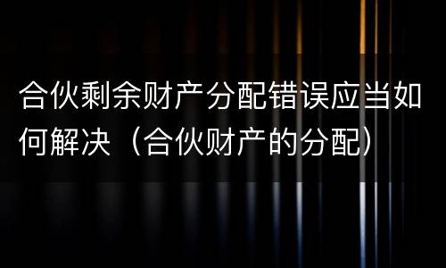 合伙剩余财产分配错误应当如何解决（合伙财产的分配）