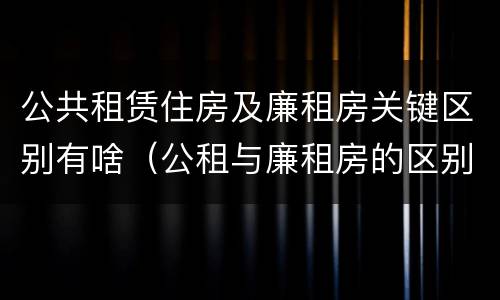 公共租赁住房及廉租房关键区别有啥（公租与廉租房的区别是什么）