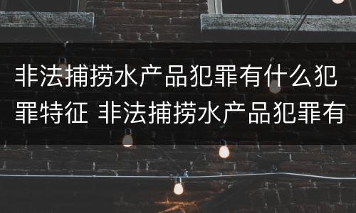 非法捕捞水产品犯罪有什么犯罪特征 非法捕捞水产品犯罪有什么犯罪特征吗