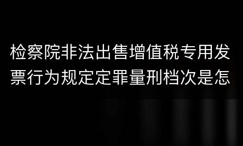检察院非法出售增值税专用发票行为规定定罪量刑档次是怎样