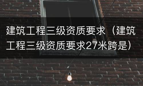 建筑工程三级资质要求（建筑工程三级资质要求27米跨是）
