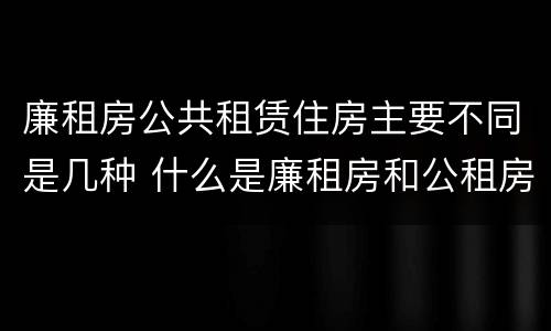 廉租房公共租赁住房主要不同是几种 什么是廉租房和公租房两个有什么特点