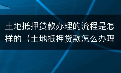 土地抵押贷款办理的流程是怎样的（土地抵押贷款怎么办理）