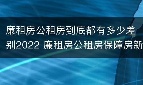 廉租房公租房到底都有多少差别2022 廉租房公租房保障房新政策