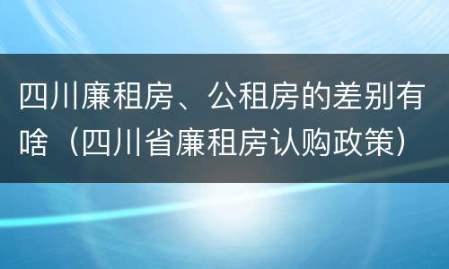 四川廉租房、公租房的差别有啥（四川省廉租房认购政策）