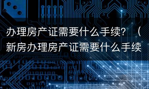 办理房产证需要什么手续？（新房办理房产证需要什么手续）