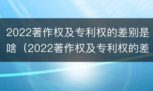 2022著作权及专利权的差别是啥（2022著作权及专利权的差别是啥呀）