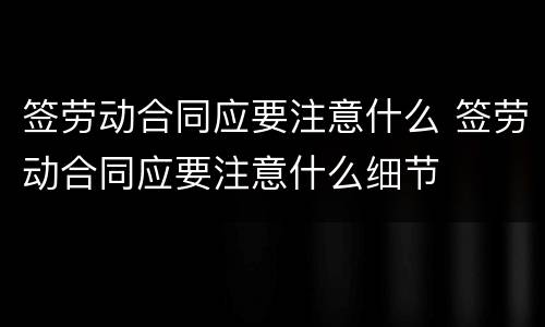 签劳动合同应要注意什么 签劳动合同应要注意什么细节
