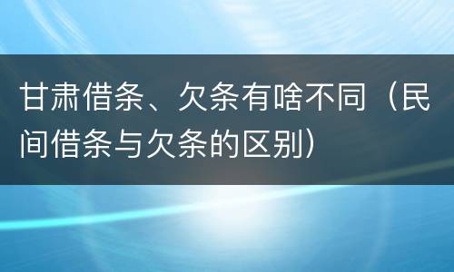 甘肃借条、欠条有啥不同（民间借条与欠条的区别）