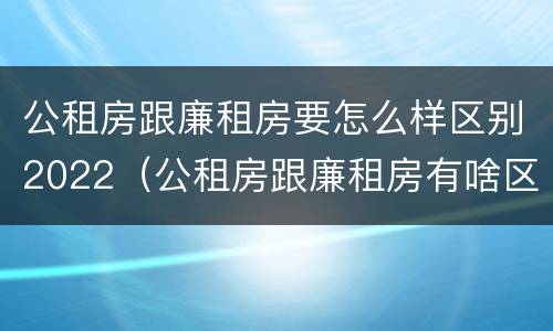 公租房跟廉租房要怎么样区别2022（公租房跟廉租房有啥区别）