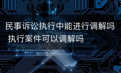 民事诉讼执行中能进行调解吗 执行案件可以调解吗