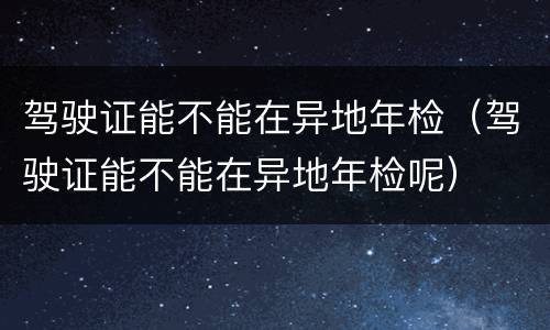 驾驶证能不能在异地年检（驾驶证能不能在异地年检呢）